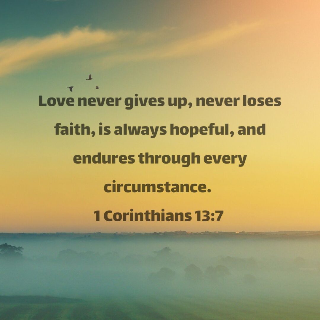 Love never gives up, never loses faith, is always hopeful, and endures through every circumstance. - 1 Corinthians 13:7 NLT