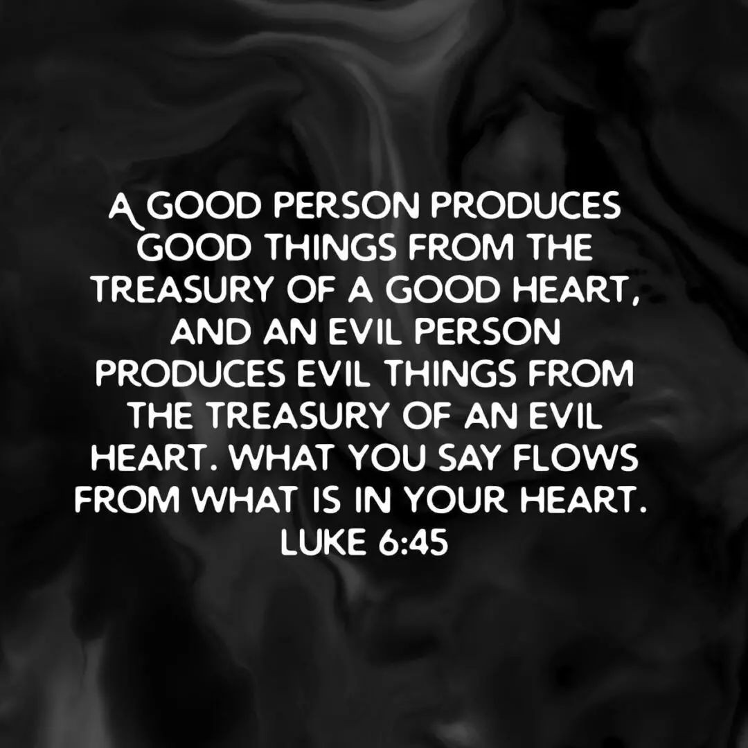 A good person produces good things from the treasury of a good heart, and an evil person produces evil things from the treasury of an evil heart. What you say flows from what is in your heart. - Luke 6:45 NLT